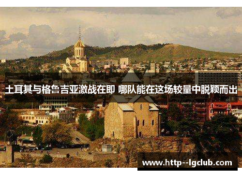 土耳其与格鲁吉亚激战在即 哪队能在这场较量中脱颖而出