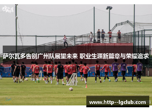 萨尔瓦多告别广州队展望未来 职业生涯新篇章与荣耀追求