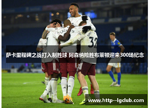 萨卡里程碑之战打入制胜球 阿森纳险胜布莱顿迎来300场纪念 萨卡里程碑之战打入制胜球 阿森纳险胜布莱顿迎来300场纪念