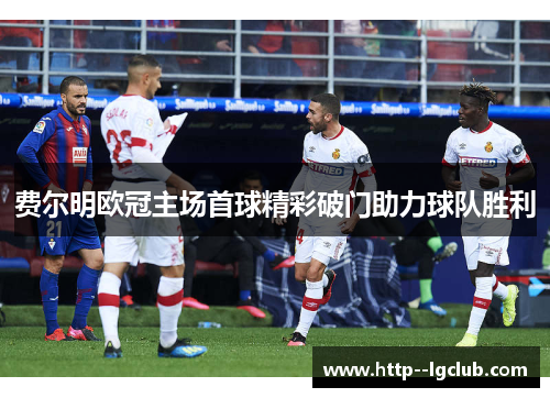 费尔明欧冠主场首球精彩破门助力球队胜利 费尔明欧冠主场首球精彩破门助力球队胜利