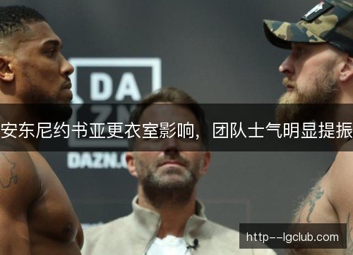 安东尼约书亚更衣室影响，团队士气明显提振